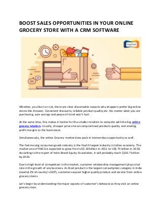 BOOST SALES OPPORTUNITIES IN YOUR ONLINE
GROCERY STORE WITH A CRM SOFTWARE
Whether, you like it or not, there are clear discernable reasons why shoppers prefer big online
stores like Amazon. Consistent discounts, reliable product quality etc. No matter what you are
purchasing, sure savings and peace of mind won’t hurt.
At the same time, this makes it harder for the smaller retailers to compete with the big online
grocery retailers. Usually, cheaper prices mean compromised products quality and eroding
profit margins to the businesses.
Simultaneously, the online Grocery market does pack-in tremendous opportunity as well.
The fast moving consumer goods industry is the fourth largest industry in Indian economy. The
market size of FMCG is expected to grow from US$ 30 billion in 2011 to US$ 74 billion in 2018.
According to the report of India Brand Equity Foundation, it will probably reach $103.7 billion
by 2020.
Due to high level of competition in the market, customer relationship management plays vital
role in the growth of any business. As food product is the largest consumption category in India
(nearly12% of country’s GDP), customers expect higher quality product and service from online
grocery stores.
Let’s begin by understanding the major aspects of customer’s behavior as they visit an online
grocery store.
 