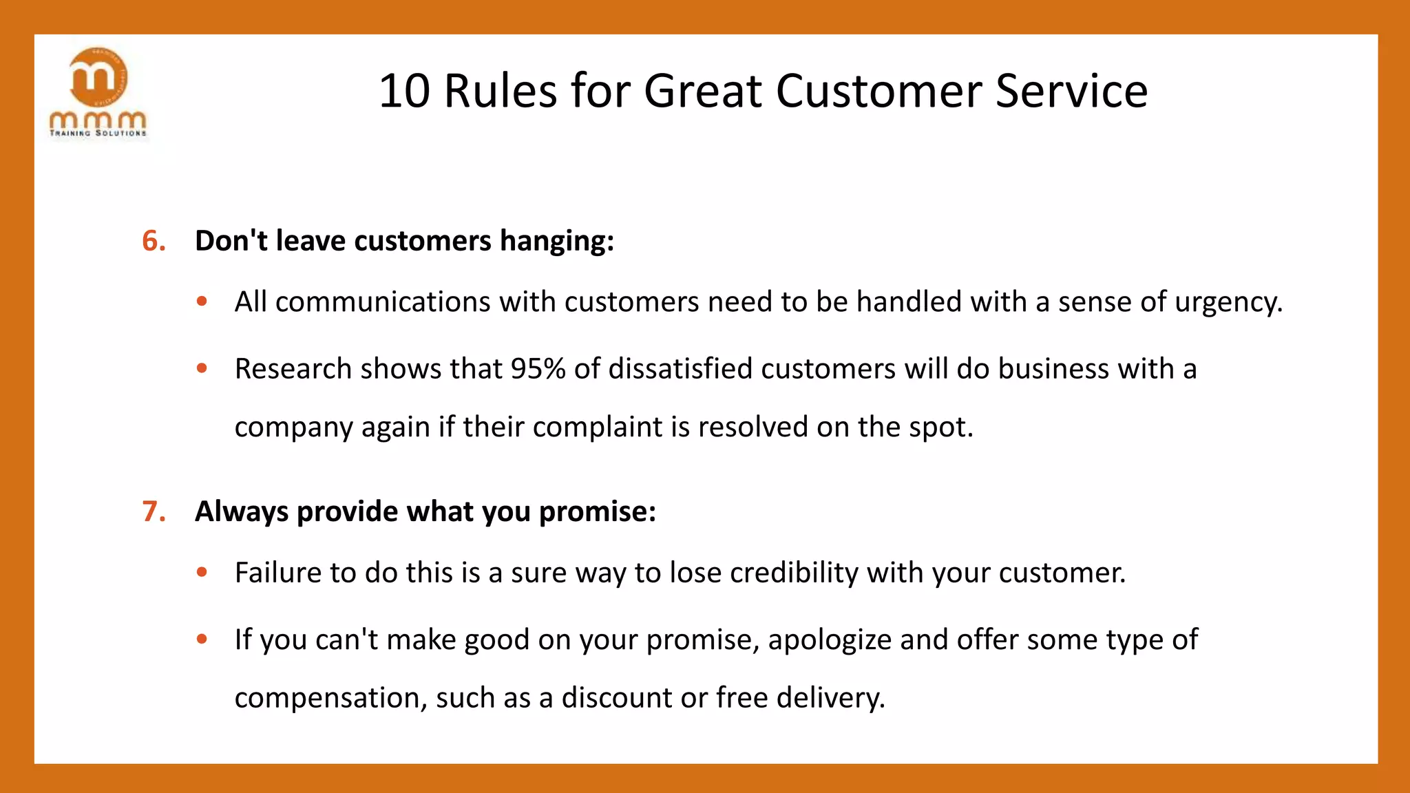 10 Rules for Great Customer Service
6. Don't leave customers hanging:
• All communications with customers need to be handled with a sense of urgency.
• Research shows that 95% of dissatisfied customers will do business with a
company again if their complaint is resolved on the spot.
7. Always provide what you promise:
• Failure to do this is a sure way to lose credibility with your customer.
• If you can't make good on your promise, apologize and offer some type of
compensation, such as a discount or free delivery.
 
