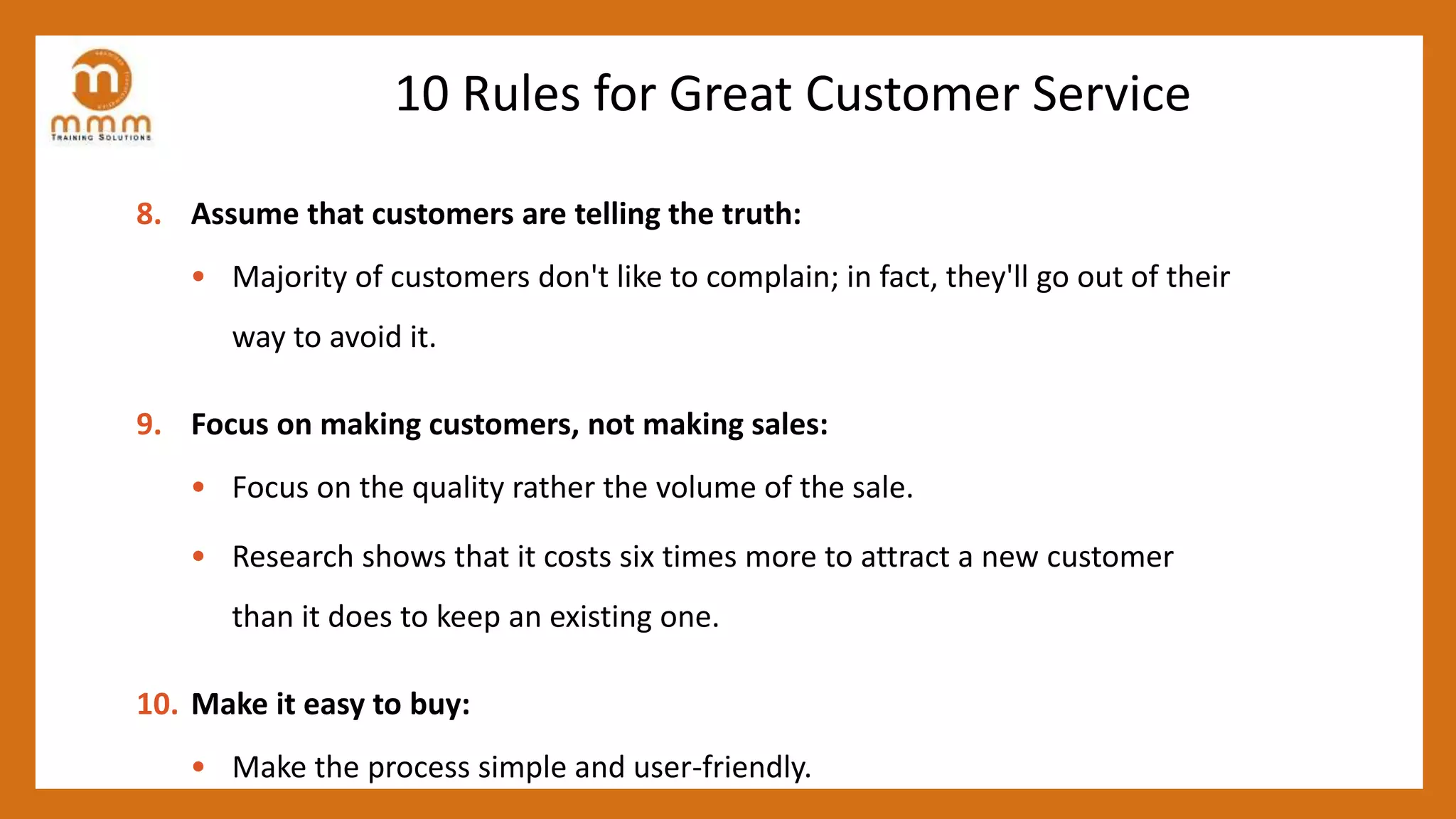 10 Rules for Great Customer Service
8. Assume that customers are telling the truth:
• Majority of customers don't like to complain; in fact, they'll go out of their
way to avoid it.
9. Focus on making customers, not making sales:
• Focus on the quality rather the volume of the sale.
• Research shows that it costs six times more to attract a new customer
than it does to keep an existing one.
10. Make it easy to buy:
• Make the process simple and user-friendly.
 