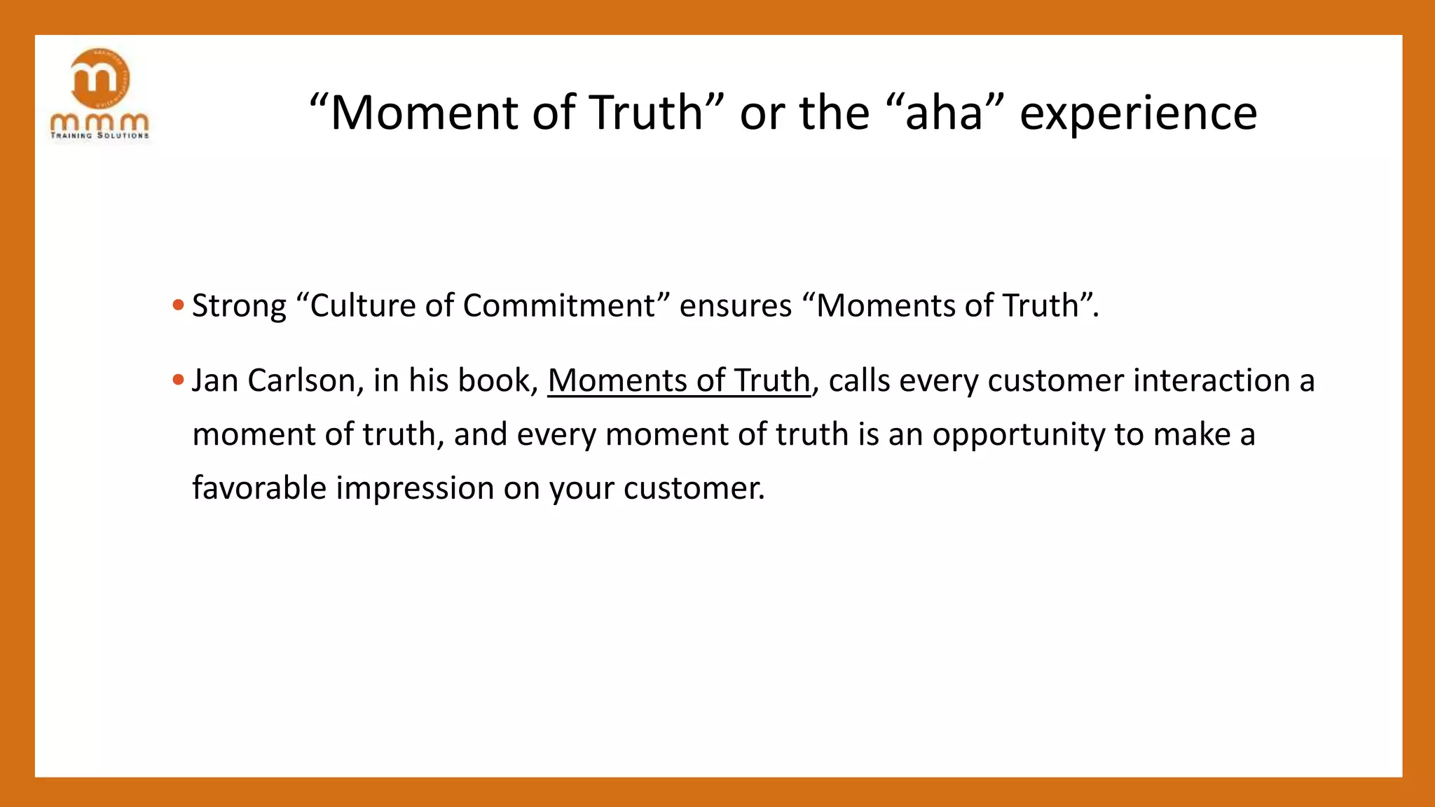 “Moment of Truth” or the “aha” experience
• Strong “Culture of Commitment” ensures “Moments of Truth”.
• Jan Carlson, in his book, Moments of Truth, calls every customer interaction a
moment of truth, and every moment of truth is an opportunity to make a
favorable impression on your customer.
 