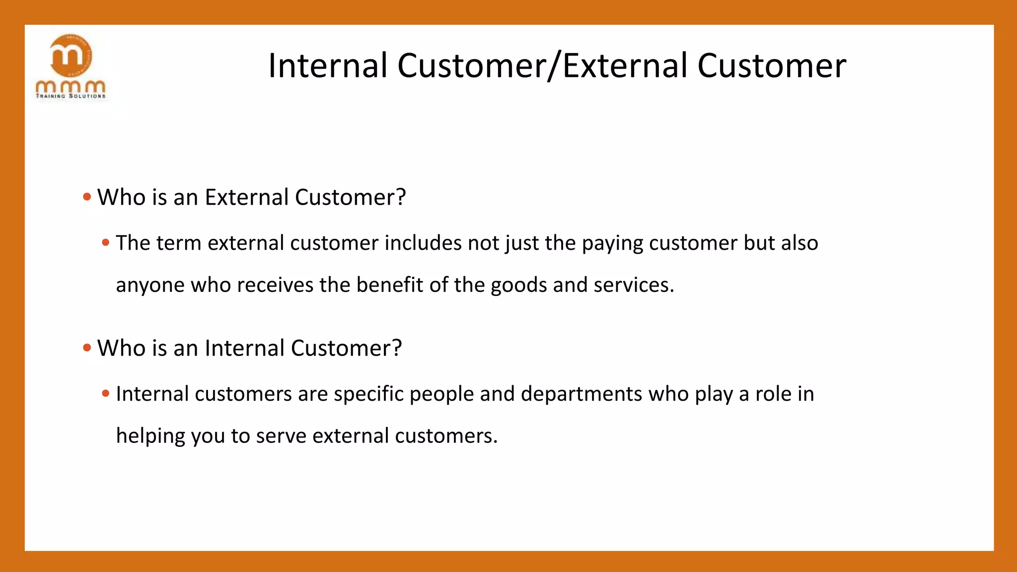 Internal Customer/External Customer
• Who is an External Customer?
• The term external customer includes not just the paying customer but also
anyone who receives the benefit of the goods and services.
• Who is an Internal Customer?
• Internal customers are specific people and departments who play a role in
helping you to serve external customers.
 