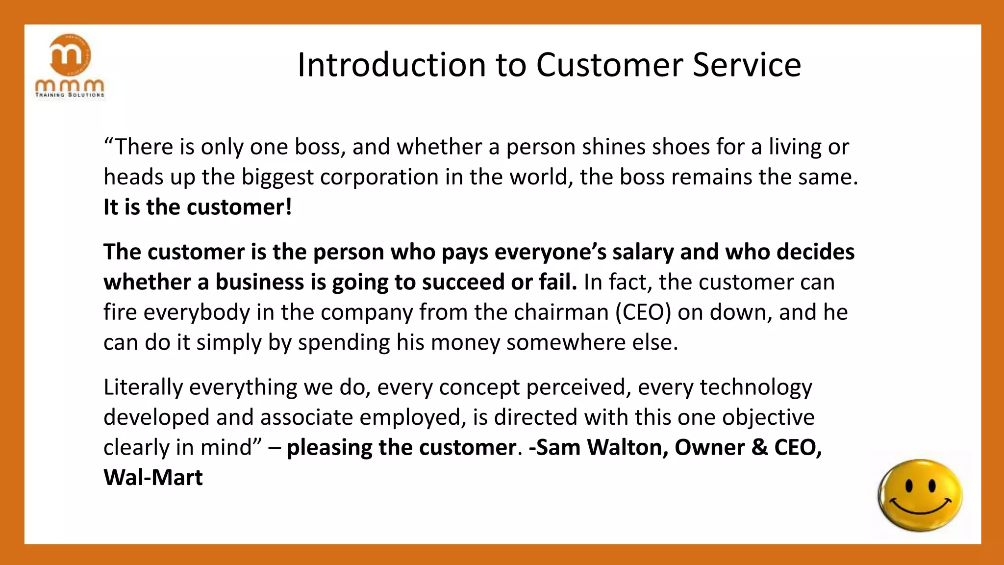 Introduction to Customer Service
“There is only one boss, and whether a person shines shoes for a living or
heads up the biggest corporation in the world, the boss remains the same.
It is the customer!
The customer is the person who pays everyone’s salary and who decides
whether a business is going to succeed or fail. In fact, the customer can
fire everybody in the company from the chairman (CEO) on down, and he
can do it simply by spending his money somewhere else.
Literally everything we do, every concept perceived, every technology
developed and associate employed, is directed with this one objective
clearly in mind” – pleasing the customer. -Sam Walton, Owner & CEO,
Wal-Mart
 