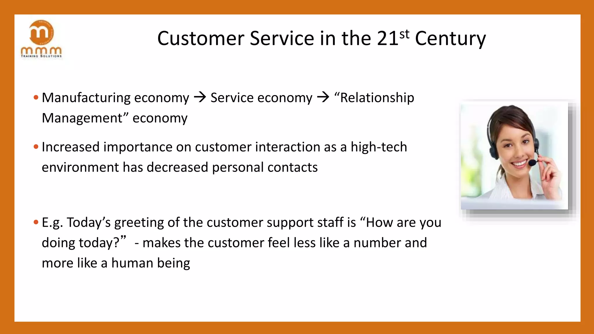 Customer Service in the 21st Century
• Manufacturing economy  Service economy  “Relationship
Management” economy
• Increased importance on customer interaction as a high-tech
environment has decreased personal contacts
• E.g. Today’s greeting of the customer support staff is “How are you
doing today?”- makes the customer feel less like a number and
more like a human being
 