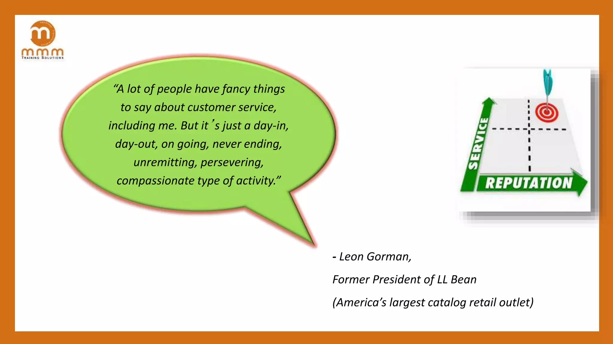 - Leon Gorman,
Former President of LL Bean
(America’s largest catalog retail outlet)
“A lot of people have fancy things
to say about customer service,
including me. But it’s just a day-in,
day-out, on going, never ending,
unremitting, persevering,
compassionate type of activity.”
 