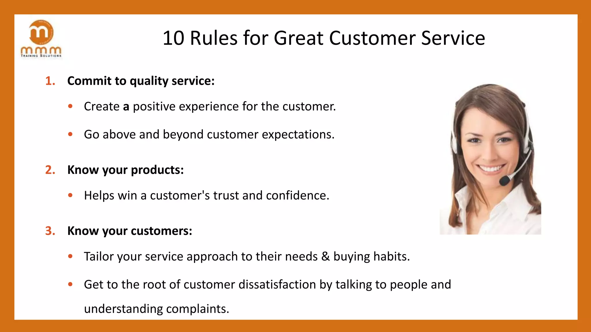 10 Rules for Great Customer Service
1. Commit to quality service:
• Create a positive experience for the customer.
• Go above and beyond customer expectations.
2. Know your products:
• Helps win a customer's trust and confidence.
3. Know your customers:
• Tailor your service approach to their needs & buying habits.
• Get to the root of customer dissatisfaction by talking to people and
understanding complaints.
 
