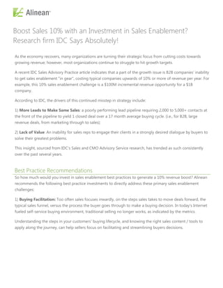 Boost Sales 10% with an Investment in Sales Enablement?
Research firm IDC Says Absolutely!

As the economy recovers, many organizations are turning their strategic focus from cutting costs towards
growing revenue; however, most organizations continue to struggle to hit growth targets.

A recent IDC Sales Advisory Practice article indicates that a part of the growth issue is B2B companies' inability
to get sales enablement "in gear", costing typical companies upwards of 10% or more of revenue per year. For
example, this 10% sales enablement challenge is a $100M incremental revenue opportunity for a $1B
company.

According to IDC, the drivers of this continued misstep in strategy include:

1) More Leads to Make Same Sales: a poorly performing lead pipeline requiring 2,000 to 5,000+ contacts at
the front of the pipeline to yield 1 closed deal over a 17 month average buying cycle. (i.e., for B2B, large
revenue deals, from marketing through to sales);

2) Lack of Value: An inability for sales reps to engage their clients in a strongly desired dialogue by buyers to
solve their greatest problems.

This insight, sourced from IDC's Sales and CMO Advisory Service research, has trended as such consistently
over the past several years.



Best Practice Recommendations
So how much would you invest in sales enablement best practices to generate a 10% revenue boost? Alinean
recommends the following best practice investments to directly address these primary sales enablement
challenges:

1) Buying Facilitation: Too often sales focuses inwardly, on the steps sales takes to move deals forward, the
typical sales funnel, versus the process the buyer goes through to make a buying decision. In today's Internet
fueled self-service buying environment, traditional selling no longer works, as indicated by the metrics.

Understanding the steps in your customers' buying lifecycle, and knowing the right sales content / tools to
apply along the journey, can help sellers focus on facilitating and streamlining buyers decisions.
 
