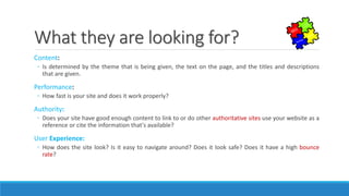 What they are looking for?
Content:
◦ Is determined by the theme that is being given, the text on the page, and the titles and descriptions
that are given.
Performance:
◦ How fast is your site and does it work properly?
Authority:
◦ Does your site have good enough content to link to or do other authoritative sites use your website as a
reference or cite the information that's available?
User Experience:
◦ How does the site look? Is it easy to navigate around? Does it look safe? Does it have a high bounce
rate?
 