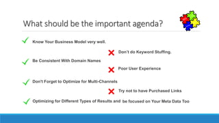 What should be the important agenda?
Know Your Business Model very well.
Don’t do Keyword Stuffing.
Be Consistent With Domain Names
Poor User Experience
Don't Forget to Optimize for Multi-Channels
Try not to have Purchased Links
Optimizing for Different Types of Results and be focused on Your Meta Data Too
 