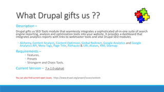 What Drupal gives us ??
Description –
Drupal gifts us SEO Tools module that seamlessly integrates a sophisticated all-in-one suite of search
engine reporting, analysis and optimization tools into your website. It provides a dashboard that
integrates analytics reports with links to webmaster tools and vital Drupal SEO modules.
◦ Alchemy, Content Analysis, Content Optimizer, Global Redirect, Google Analytics and Google
Analytics API, Meta Tags, Page Title, Pathauto & URL Aliases, XML Sitemap.
Requirements –
◦ Features.
◦ Presets
◦ Strongarm and Chaos Tools.
Current Version – 7.x-1.0-alpha6
You can also find current open issues - https://www.drupal.org/project/issues/seotools
 