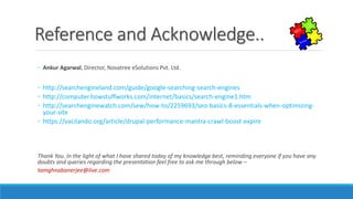 Reference and Acknowledge..
◦ Ankur Agarwal, Director, Novatree eSolutions Pvt. Ltd.
◦ http://searchengineland.com/guide/google-searching-search-engines
◦ http://computer.howstuffworks.com/internet/basics/search-engine1.htm
◦ http://searchenginewatch.com/sew/how-to/2259693/seo-basics-8-essentials-when-optimizing-
your-site
◦ https://vacilando.org/article/drupal-performance-mantra-crawl-boost-expire
Thank You. In the light of what I have shared today of my knowledge best, reminding everyone if you have any
doubts and queries regarding the presentation feel free to ask me through below –
tamghnabanerjee@live.com
 