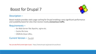 Boost for Drupal 7
Description –
Boost module provides static page caching for Drupal enabling a very significant performance
and scalability boost for sites that receive mostly anonymous traffic.
Requirements –
◦ An Web Server like Apache, nginx etc.
◦ Cache life time
◦ CRON & Clean URLs.
Current Version – 7.x-1.0
You can also find current open issues - https://www.drupal.org/project/issues/boost
 