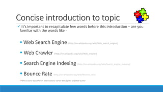 Concise introduction to topic
 It’s important to recapitulate few words before this introduction – are you
familiar with the words like -
 Web Search Engine (http://en.wikipedia.org/wiki/Web_search_engine)
 Web Crawler (http://en.wikipedia.org/wiki/Web_crawler)
 Search Engine Indexing (http://en.wikipedia.org/wiki/Search_engine_indexing)
 Bounce Rate (http://en.wikipedia.org/wiki/Bounce_rate)
**Web Crawler has different abbreviations named Web Spider and Web Scutter
 