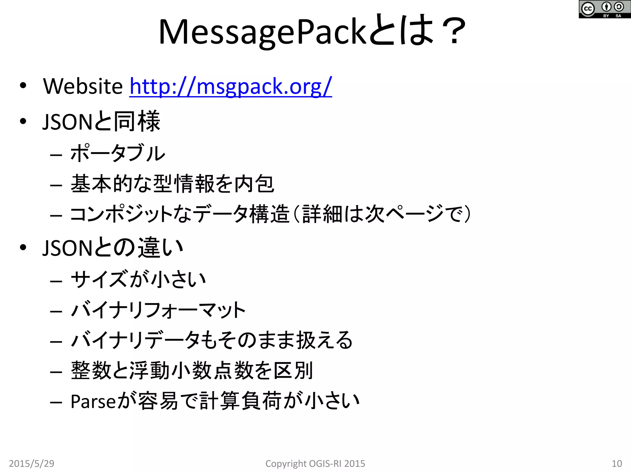 • Website http://msgpack.org/
• JSONと同様
– ポータブル
– 基本的な型情報を内包
– コンポジットなデータ構造（詳細は次ページで）
• JSONとの違い
– サイズが小さい
– バイナリフォーマット
– バイナリデータもそのまま扱える
– 整数と浮動小数点数を区別
– Parseが容易で計算負荷が小さい
2015/5/29 Copyright OGIS-RI 2015 10
MessagePackとは？
 