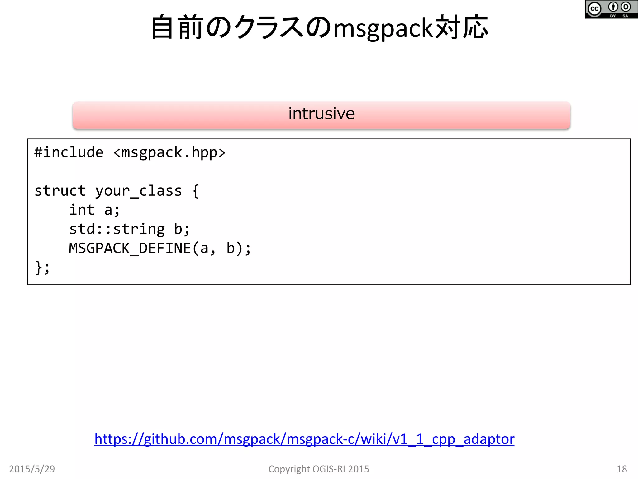自前のクラスのmsgpack対応
2015/5/29 18Copyright OGIS-RI 2015
https://github.com/msgpack/msgpack-c/wiki/v1_1_cpp_adaptor
#include <msgpack.hpp>
struct your_class {
int a;
std::string b;
MSGPACK_DEFINE(a, b);
};
intrusive
 
