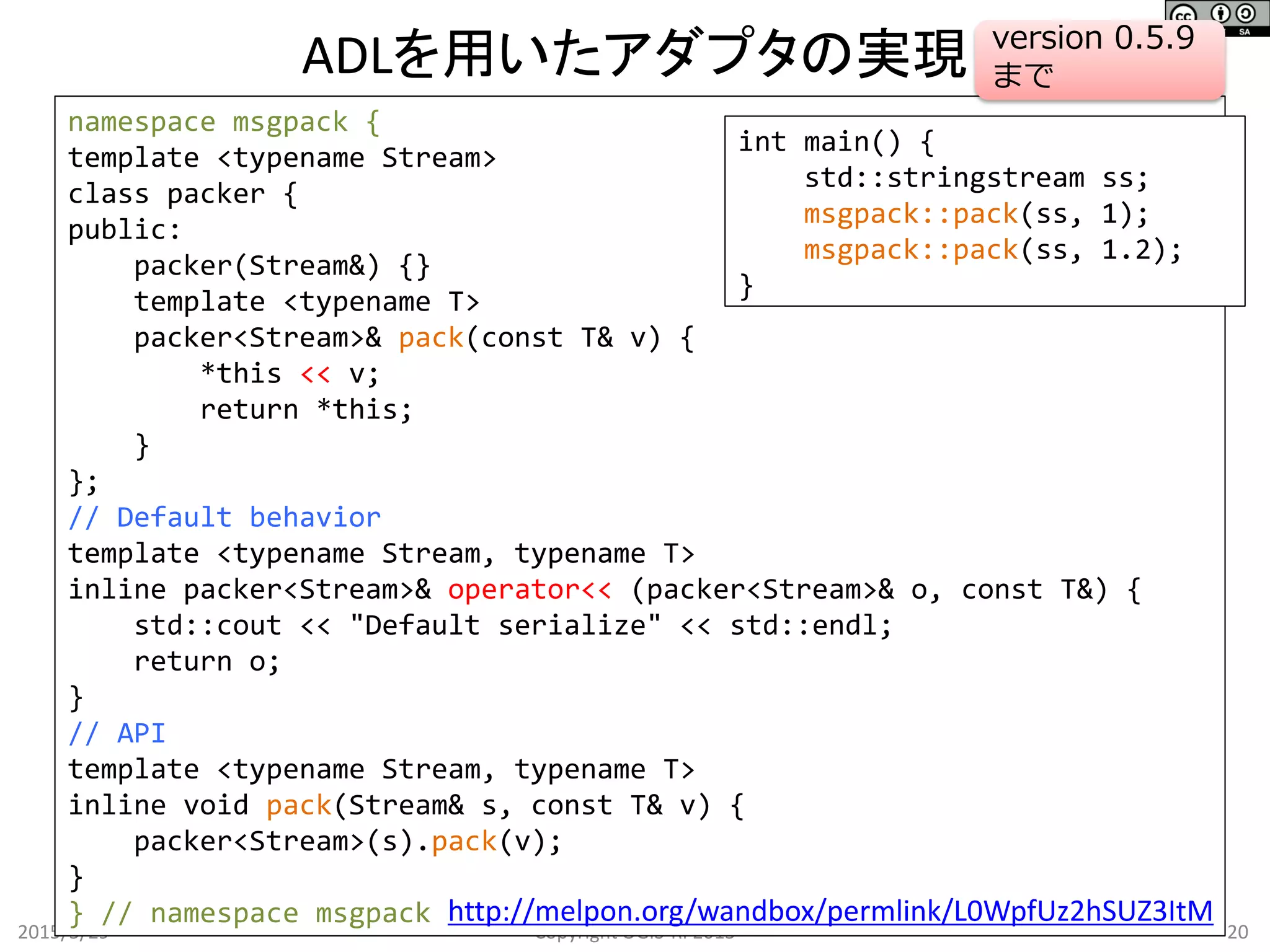 ADLを用いたアダプタの実現
2015/5/29 20Copyright OGIS-RI 2015
namespace msgpack {
template <typename Stream>
class packer {
public:
packer(Stream&) {}
template <typename T>
packer<Stream>& pack(const T& v) {
*this << v;
return *this;
}
};
// Default behavior
template <typename Stream, typename T>
inline packer<Stream>& operator<< (packer<Stream>& o, const T&) {
std::cout << "Default serialize" << std::endl;
return o;
}
// API
template <typename Stream, typename T>
inline void pack(Stream& s, const T& v) {
packer<Stream>(s).pack(v);
}
} // namespace msgpack
int main() {
std::stringstream ss;
msgpack::pack(ss, 1);
msgpack::pack(ss, 1.2);
}
http://melpon.org/wandbox/permlink/L0WpfUz2hSUZ3ItM
version 0.5.9
まで
 