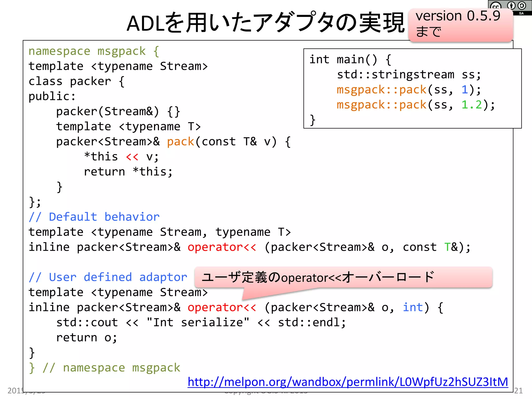 ADLを用いたアダプタの実現
2015/5/29 21Copyright OGIS-RI 2015
namespace msgpack {
template <typename Stream>
class packer {
public:
packer(Stream&) {}
template <typename T>
packer<Stream>& pack(const T& v) {
*this << v;
return *this;
}
};
// Default behavior
template <typename Stream, typename T>
inline packer<Stream>& operator<< (packer<Stream>& o, const T&);
// User defined adaptor
template <typename Stream>
inline packer<Stream>& operator<< (packer<Stream>& o, int) {
std::cout << "Int serialize" << std::endl;
return o;
}
} // namespace msgpack
int main() {
std::stringstream ss;
msgpack::pack(ss, 1);
msgpack::pack(ss, 1.2);
}
http://melpon.org/wandbox/permlink/L0WpfUz2hSUZ3ItM
version 0.5.9
まで
ユーザ定義のoperator<<オーバーロード
 