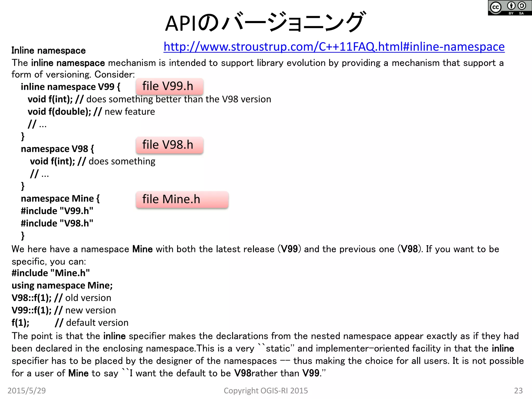 APIのバージョニング
2015/5/29 23Copyright OGIS-RI 2015
Inline namespace
The inline namespace mechanism is intended to support library evolution by providing a mechanism that support a
form of versioning. Consider:
inline namespace V99 {
void f(int); // does something better than the V98 version
void f(double); // new feature
// ...
}
namespace V98 {
void f(int); // does something
// ...
}
namespace Mine {
#include "V99.h"
#include "V98.h"
}
We here have a namespace Mine with both the latest release (V99) and the previous one (V98). If you want to be
specific, you can:
#include "Mine.h"
using namespace Mine;
V98::f(1); // old version
V99::f(1); // new version
f(1); // default version
The point is that the inline specifier makes the declarations from the nested namespace appear exactly as if they had
been declared in the enclosing namespace.This is a very ``static'' and implementer-oriented facility in that the inline
specifier has to be placed by the designer of the namespaces -- thus making the choice for all users. It is not possible
for a user of Mine to say ``I want the default to be V98rather than V99.''
file V99.h
file V98.h
file Mine.h
http://www.stroustrup.com/C++11FAQ.html#inline-namespace
 