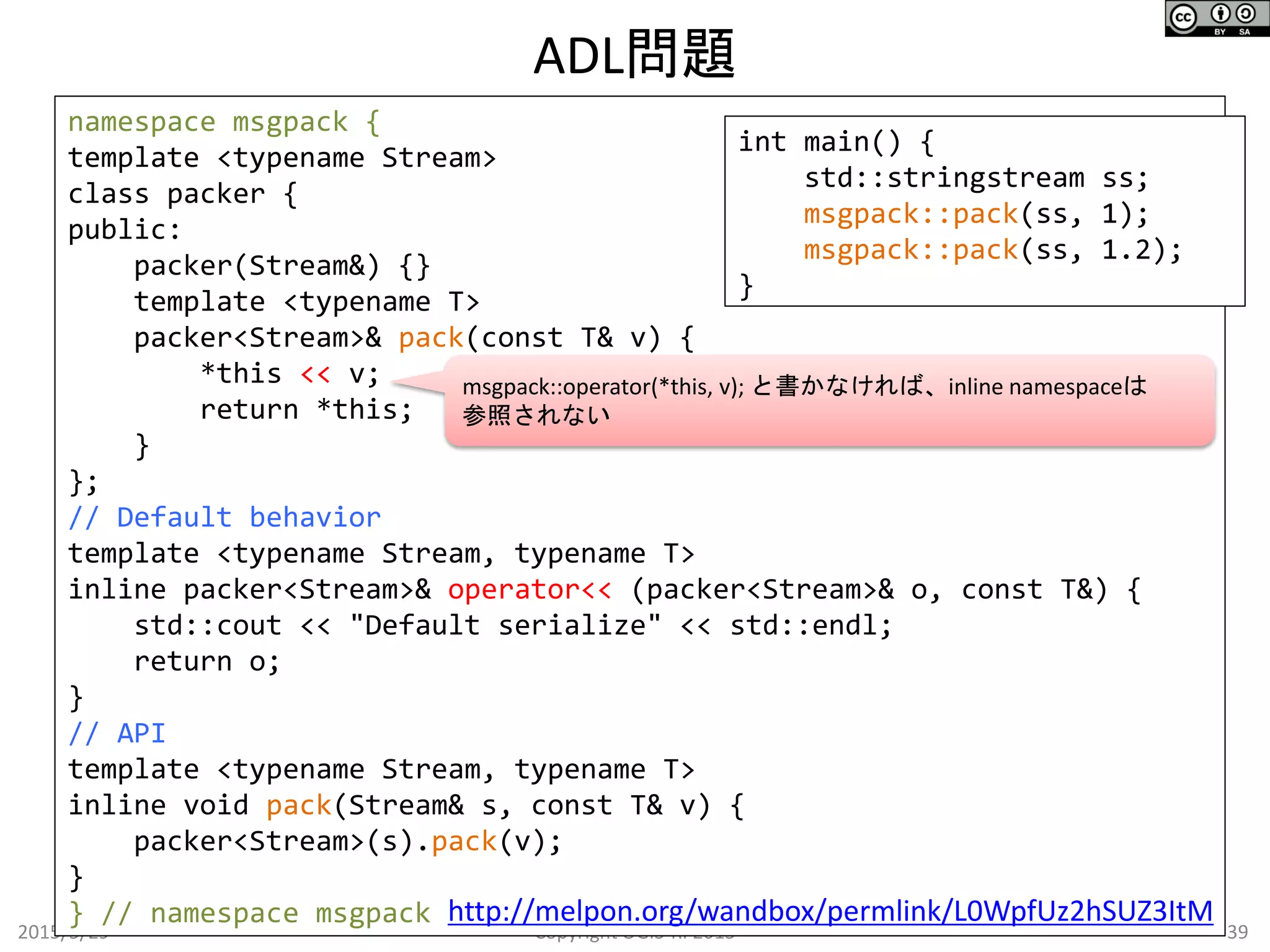 ADL問題
2015/5/29 39Copyright OGIS-RI 2015
namespace msgpack {
template <typename Stream>
class packer {
public:
packer(Stream&) {}
template <typename T>
packer<Stream>& pack(const T& v) {
*this << v;
return *this;
}
};
// Default behavior
template <typename Stream, typename T>
inline packer<Stream>& operator<< (packer<Stream>& o, const T&) {
std::cout << "Default serialize" << std::endl;
return o;
}
// API
template <typename Stream, typename T>
inline void pack(Stream& s, const T& v) {
packer<Stream>(s).pack(v);
}
} // namespace msgpack
int main() {
std::stringstream ss;
msgpack::pack(ss, 1);
msgpack::pack(ss, 1.2);
}
http://melpon.org/wandbox/permlink/L0WpfUz2hSUZ3ItM
msgpack::operator(*this, v); と書かなければ、inline namespaceは
参照されない
 