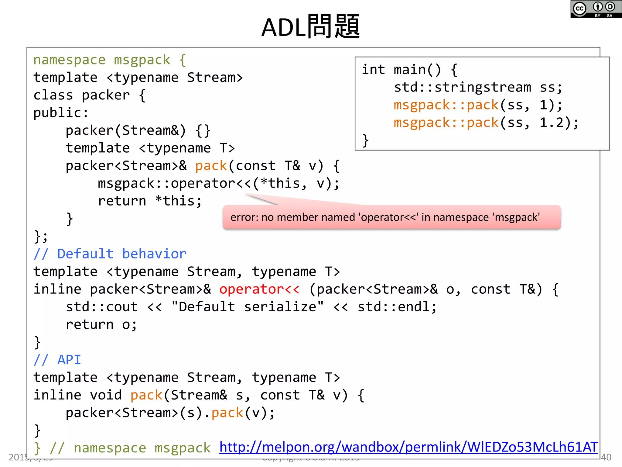 ADL問題
2015/5/29 40Copyright OGIS-RI 2015
namespace msgpack {
template <typename Stream>
class packer {
public:
packer(Stream&) {}
template <typename T>
packer<Stream>& pack(const T& v) {
msgpack::operator<<(*this, v);
return *this;
}
};
// Default behavior
template <typename Stream, typename T>
inline packer<Stream>& operator<< (packer<Stream>& o, const T&) {
std::cout << "Default serialize" << std::endl;
return o;
}
// API
template <typename Stream, typename T>
inline void pack(Stream& s, const T& v) {
packer<Stream>(s).pack(v);
}
} // namespace msgpack
int main() {
std::stringstream ss;
msgpack::pack(ss, 1);
msgpack::pack(ss, 1.2);
}
http://melpon.org/wandbox/permlink/WlEDZo53McLh61AT
error: no member named 'operator<<' in namespace 'msgpack'
 