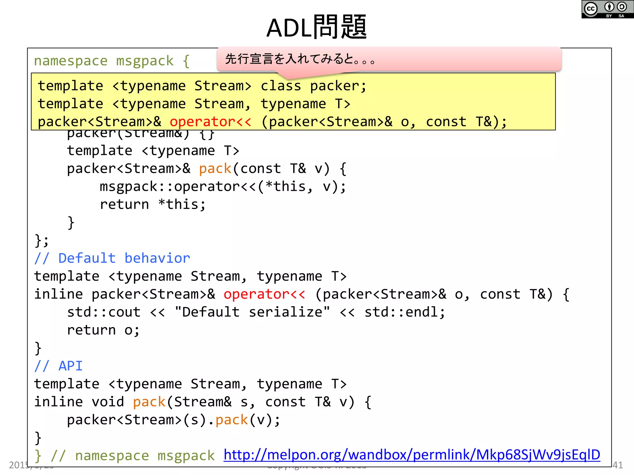 ADL問題
2015/5/29 41Copyright OGIS-RI 2015
namespace msgpack {
template <typename Stream>
class packer {
public:
packer(Stream&) {}
template <typename T>
packer<Stream>& pack(const T& v) {
msgpack::operator<<(*this, v);
return *this;
}
};
// Default behavior
template <typename Stream, typename T>
inline packer<Stream>& operator<< (packer<Stream>& o, const T&) {
std::cout << "Default serialize" << std::endl;
return o;
}
// API
template <typename Stream, typename T>
inline void pack(Stream& s, const T& v) {
packer<Stream>(s).pack(v);
}
} // namespace msgpack
template <typename Stream> class packer;
template <typename Stream, typename T>
packer<Stream>& operator<< (packer<Stream>& o, const T&);
http://melpon.org/wandbox/permlink/Mkp68SjWv9jsEqlD
先行宣言を入れてみると。。。
 