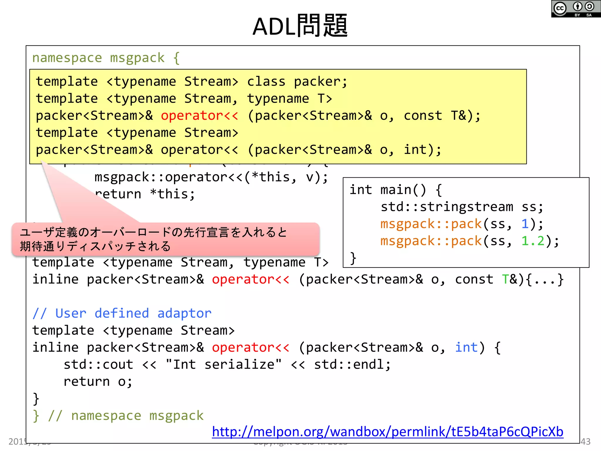 ADL問題
2015/5/29 43Copyright OGIS-RI 2015
namespace msgpack {
template <typename Stream>
class packer {
public:
packer(Stream&) {}
template <typename T>
packer<Stream>& pack(const T& v) {
msgpack::operator<<(*this, v);
return *this;
}
};
// Default behavior
template <typename Stream, typename T>
inline packer<Stream>& operator<< (packer<Stream>& o, const T&){...}
// User defined adaptor
template <typename Stream>
inline packer<Stream>& operator<< (packer<Stream>& o, int) {
std::cout << "Int serialize" << std::endl;
return o;
}
} // namespace msgpack
http://melpon.org/wandbox/permlink/tE5b4taP6cQPicXb
template <typename Stream> class packer;
template <typename Stream, typename T>
packer<Stream>& operator<< (packer<Stream>& o, const T&);
template <typename Stream>
packer<Stream>& operator<< (packer<Stream>& o, int);
int main() {
std::stringstream ss;
msgpack::pack(ss, 1);
msgpack::pack(ss, 1.2);
}
ユーザ定義のオーバーロードの先行宣言を入れると
期待通りディスパッチされる
 
