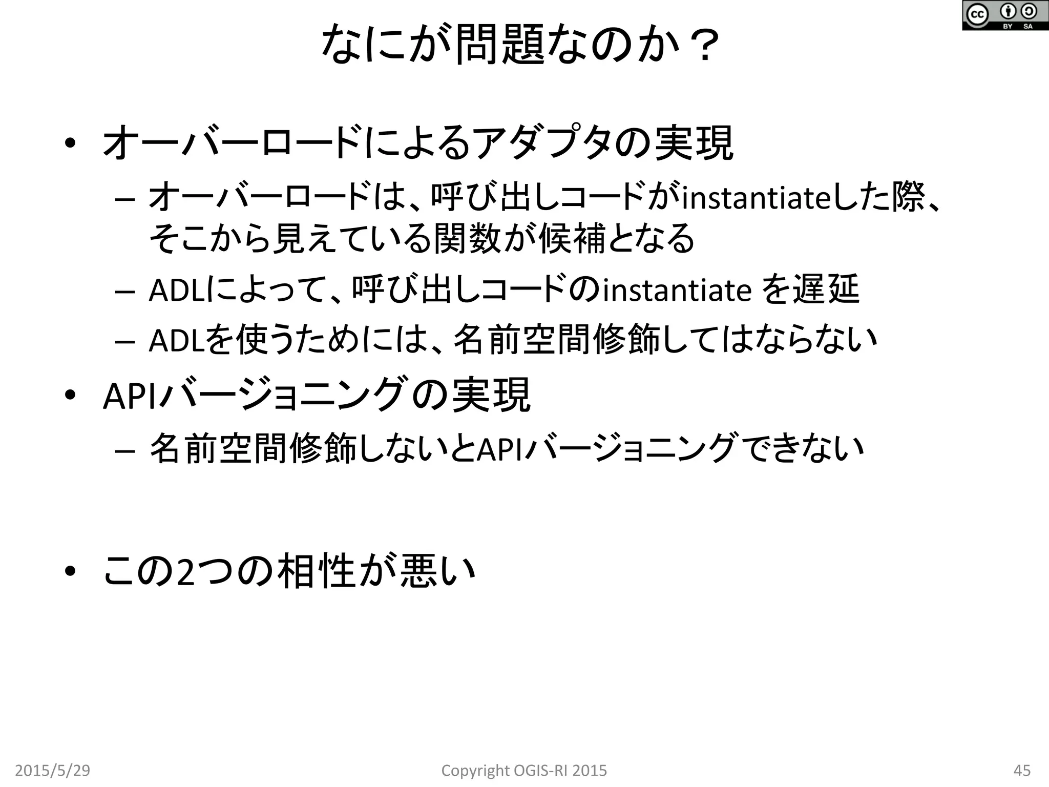 なにが問題なのか？
2015/5/29 45Copyright OGIS-RI 2015
• オーバーロードによるアダプタの実現
– オーバーロードは、呼び出しコードがinstantiateした際、
そこから見えている関数が候補となる
– ADLによって、呼び出しコードのinstantiate を遅延
– ADLを使うためには、名前空間修飾してはならない
• APIバージョニングの実現
– 名前空間修飾しないとAPIバージョニングできない
• この2つの相性が悪い
 