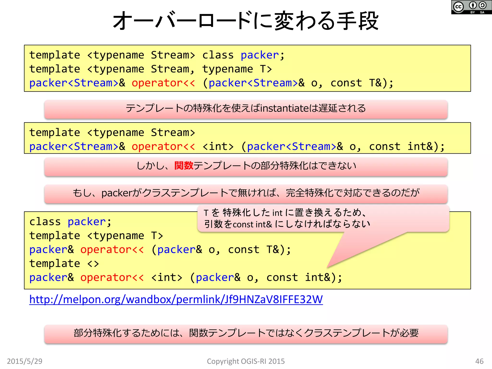 オーバーロードに変わる手段
2015/5/29 46Copyright OGIS-RI 2015
template <typename Stream> class packer;
template <typename Stream, typename T>
packer<Stream>& operator<< (packer<Stream>& o, const T&);
class packer;
template <typename T>
packer& operator<< (packer& o, const T&);
template <>
packer& operator<< <int> (packer& o, const int&);
http://melpon.org/wandbox/permlink/Jf9HNZaV8IFFE32W
template <typename Stream>
packer<Stream>& operator<< <int> (packer<Stream>& o, const int&);
テンプレートの特殊化を使えばinstantiateは遅延される
しかし、関数テンプレートの部分特殊化はできない
もし、packerがクラステンプレートで無ければ、完全特殊化で対応できるのだが
部分特殊化するためには、関数テンプレートではなくクラステンプレートが必要
T を 特殊化した int に置き換えるため、
引数をconst int& にしなければならない
 