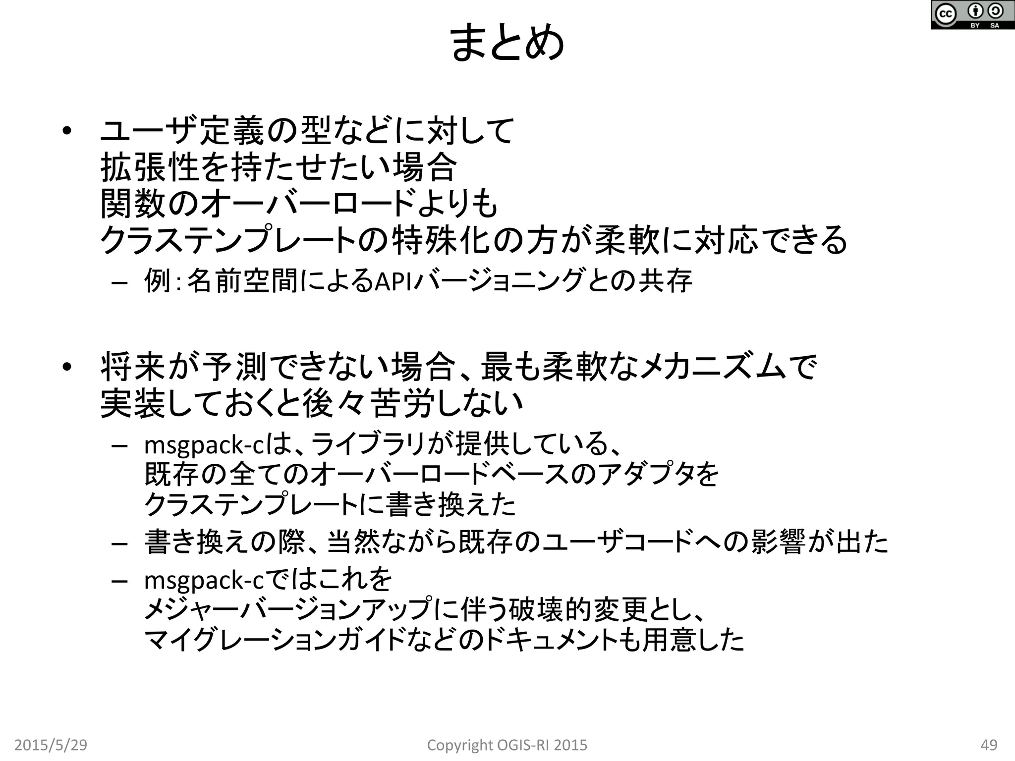 まとめ
2015/5/29 49Copyright OGIS-RI 2015
• ユーザ定義の型などに対して
拡張性を持たせたい場合
関数のオーバーロードよりも
クラステンプレートの特殊化の方が柔軟に対応できる
– 例：名前空間によるAPIバージョニングとの共存
• 将来が予測できない場合、最も柔軟なメカニズムで
実装しておくと後々苦労しない
– msgpack-cは、ライブラリが提供している、
既存の全てのオーバーロードベースのアダプタを
クラステンプレートに書き換えた
– 書き換えの際、当然ながら既存のユーザコードへの影響が出た
– msgpack-cではこれを
メジャーバージョンアップに伴う破壊的変更とし、
マイグレーションガイドなどのドキュメントも用意した
 