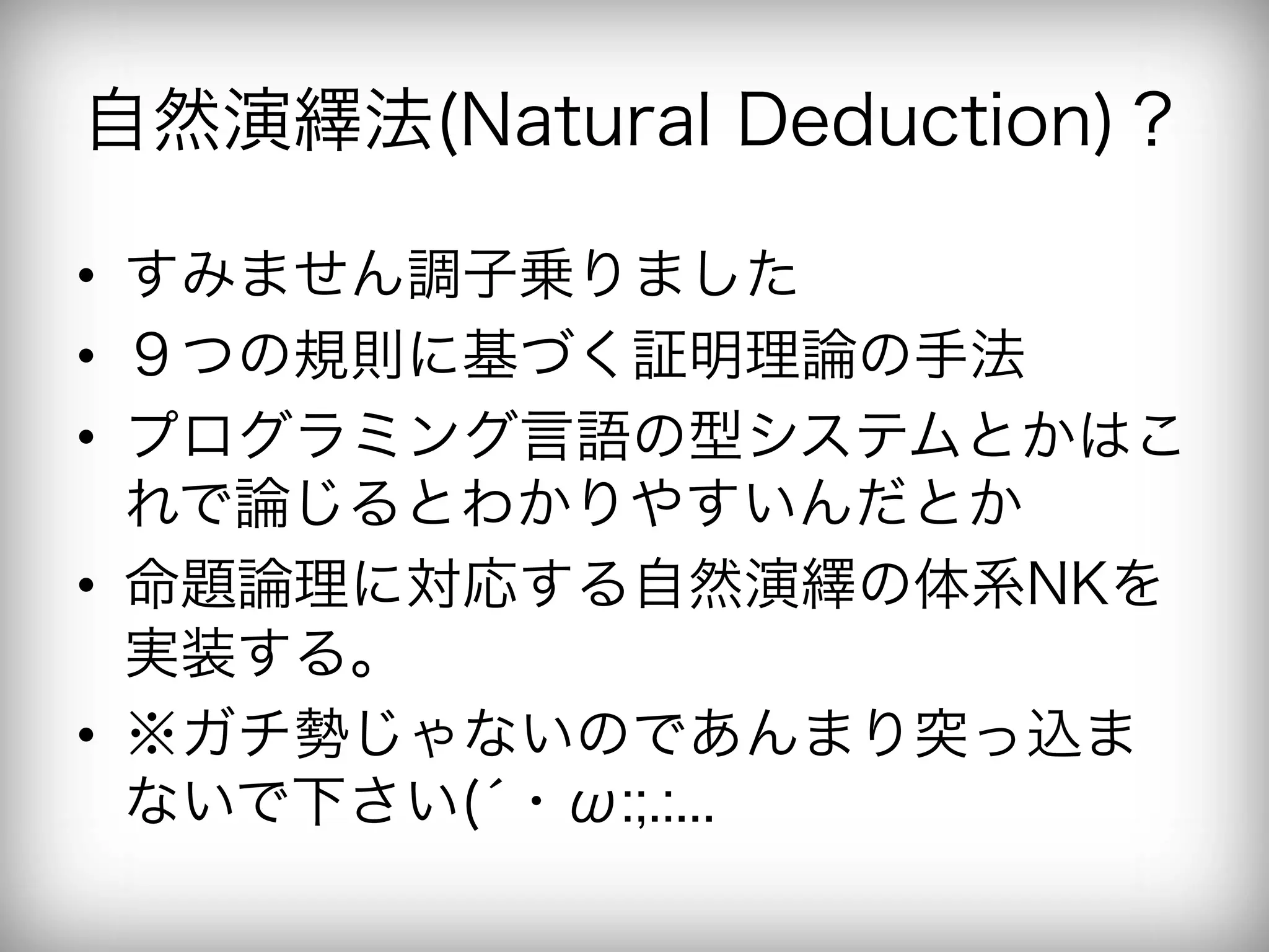 自然演繹法(Natural Deduction)？

•  すみません調子乗りました
•  ９つの規則に基づく証明理論の手法
•  プログラミング言語の型システムとかはこ
   れで論じるとわかりやすいんだとか
•  命題論理に対応する自然演繹の体系NKを
   実装する。
•  ※ガチ勢じゃないのであんまり突っ込ま
   ないで下さい(́・ω:;.:...
 