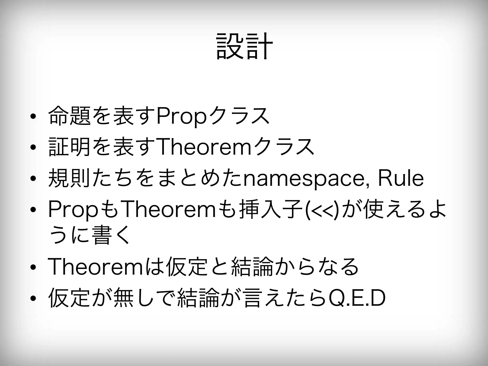 設計

•  命題を表すPropクラス
•  証明を表すTheoremクラス
•  規則たちをまとめたnamespace, Rule
•  PropもTheoremも挿入子(<<)が使えるよ
   うに書く
•  Theoremは仮定と結論からなる
•  仮定が無しで結論が言えたらQ.E.D
 
