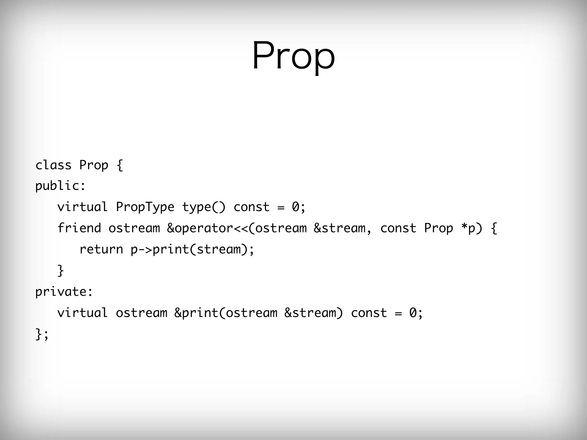 Prop

class	 Prop	 {

public:

	 	 	 virtual	 PropType	 type()	 const	 =	 0;

	 	 	 friend	 ostream	 &operator<<(ostream	 &stream,	 const	 Prop	 *p)	 {

	 	 	 	 	 	 return	 p->print(stream);

	 	 	 }	 	 	 

private:

	 	 	 virtual	 ostream	 &print(ostream	 &stream)	 const	 =	 0;

};

 