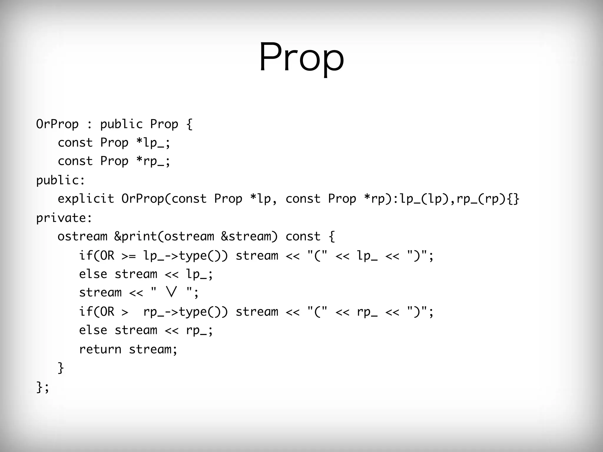Prop
OrProp	 :	 public	 Prop	 {

	 	 	 const	 Prop	 *lp_;

	 	 	 const	 Prop	 *rp_;

public:

	 	 	 explicit	 OrProp(const	 Prop	 *lp,	 const	 Prop	 *rp):lp_(lp),rp_(rp){}

private:

	 	 	 ostream	 &print(ostream	 &stream)	 const	 {

	 	 	 	 	 	 if(OR	 >=	 lp_->type())	 stream	 <<	 "("	 <<	 lp_	 <<	 ")";

	 	 	 	 	 	 else	 stream	 <<	 lp_;

	 	 	 	 	 	 stream	 <<	 "	 ∨	 ";

	 	 	 	 	 	 if(OR	 >	 	 rp_->type())	 stream	 <<	 "("	 <<	 rp_	 <<	 ")";

	 	 	 	 	 	 else	 stream	 <<	 rp_;

	 	 	 	 	 	 return	 stream;

	 	 	 }	 	 	 

};

 