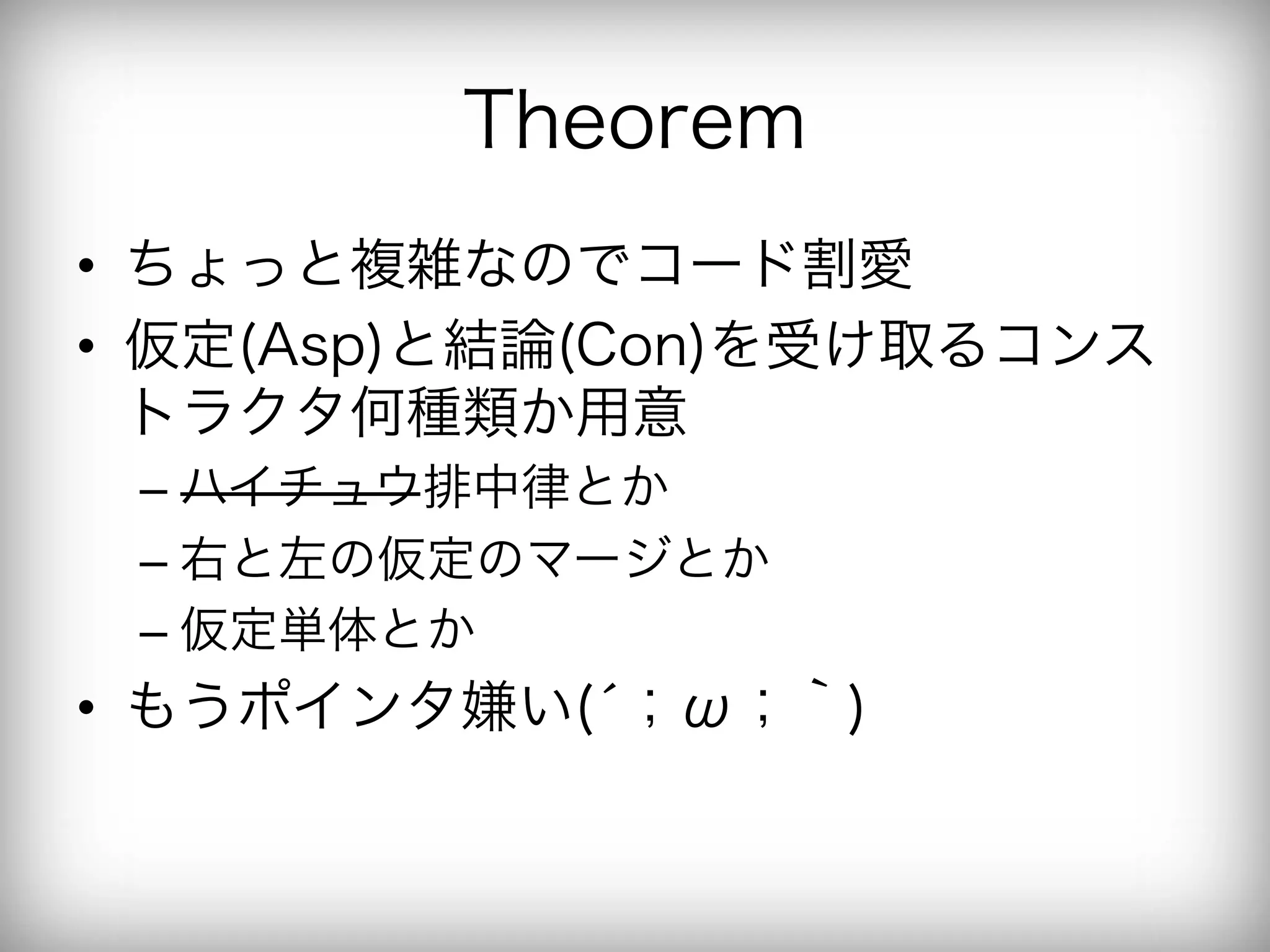 Theorem
•  ちょっと複雑なのでコード割愛
•  仮定(Asp)と結論(Con)を受け取るコンス
   トラクタ何種類か用意
 –  ハイチュウ排中律とか
 –  右と左の仮定のマージとか
 –  仮定単体とか
•  もうポインタ嫌い(́；ω；｀)
 