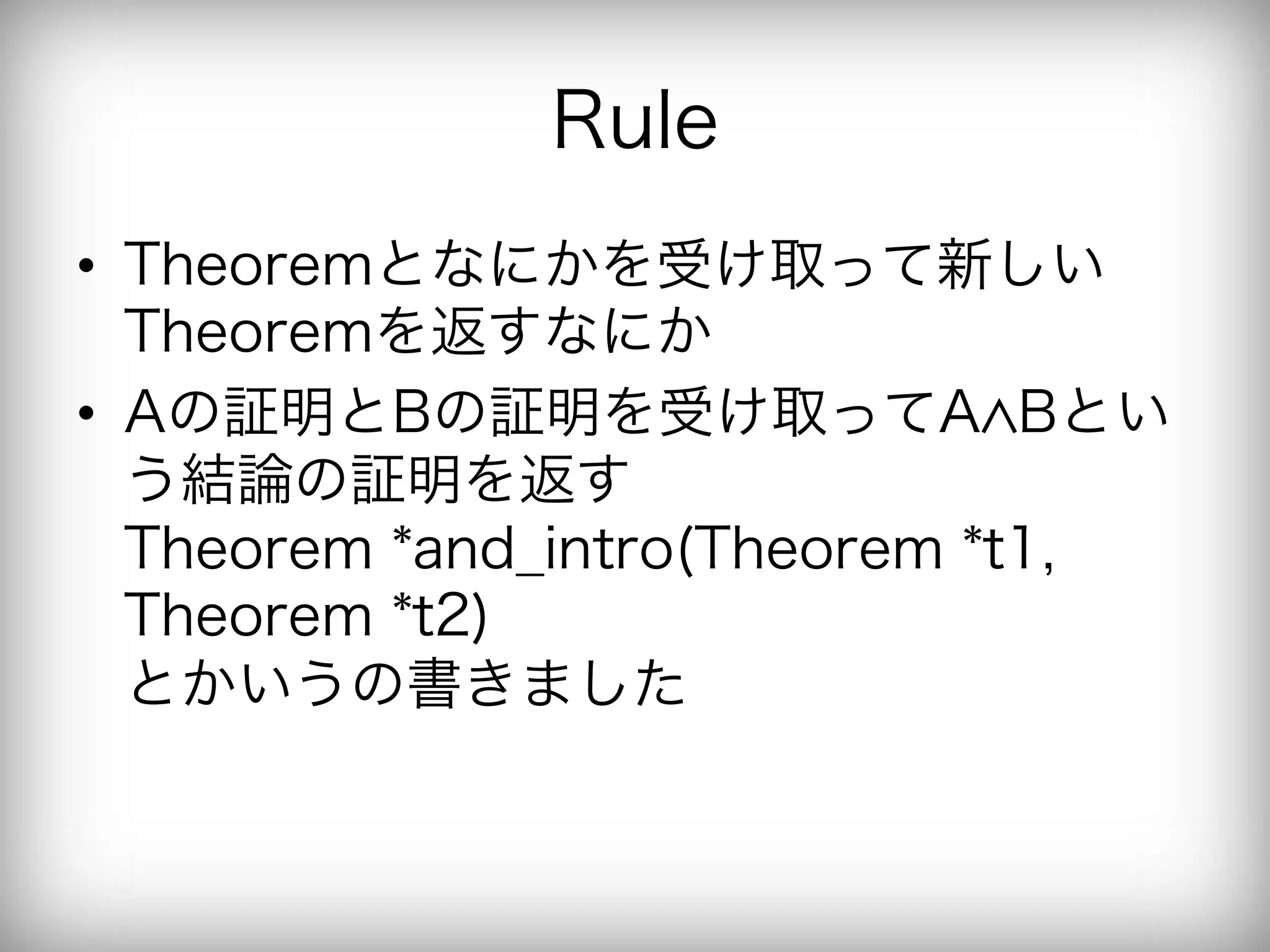 Rule
•  Theoremとなにかを受け取って新しい
   Theoremを返すなにか
•  Aの証明とBの証明を受け取ってA Bとい
   う結論の証明を返す
   Theorem *and_intro(Theorem *t1,
   Theorem *t2)
   とかいうの書きました
 