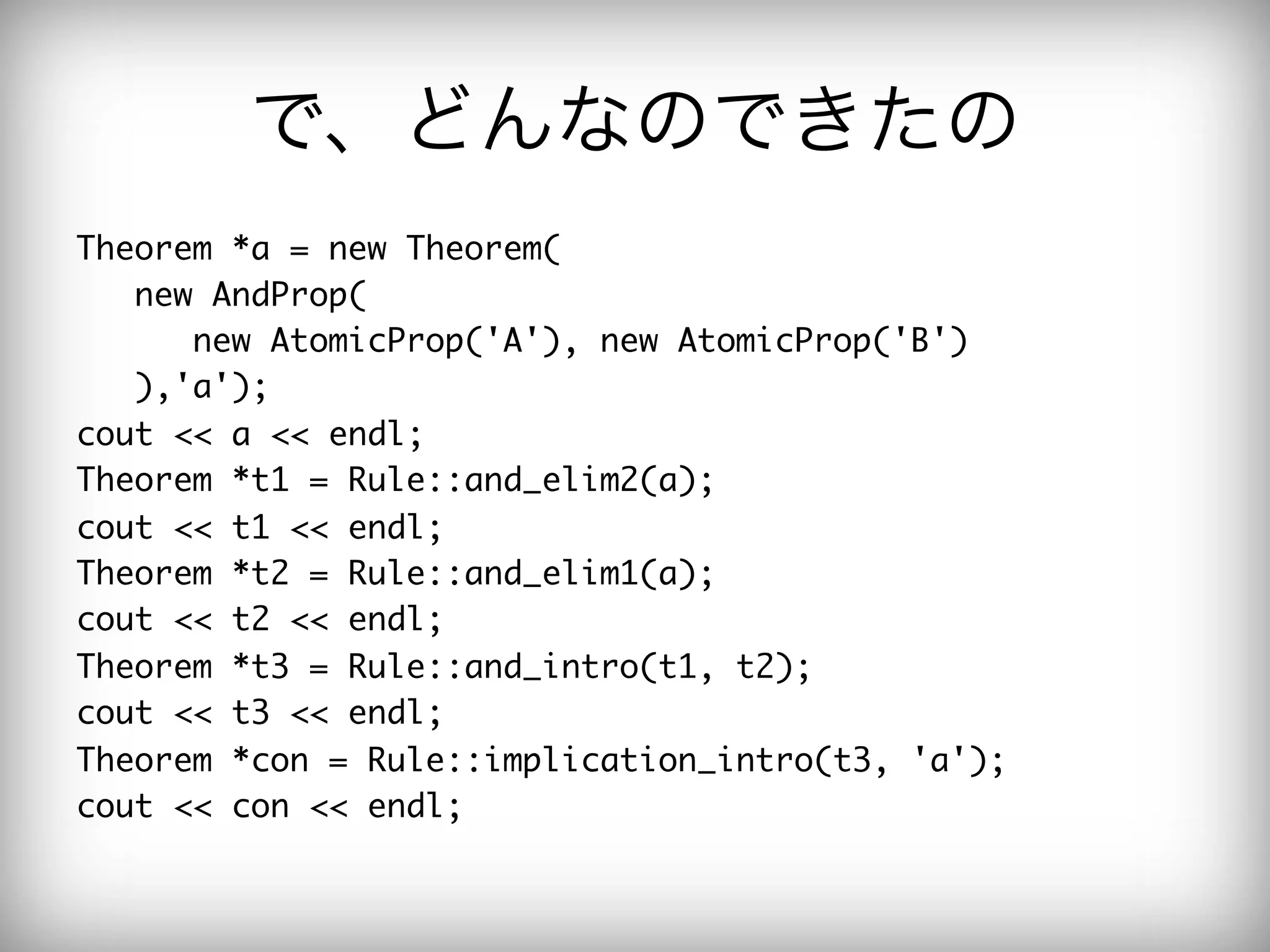で、どんなのできたの
Theorem	 *a	 =	 new	 Theorem(

	 	 	 new	 AndProp(

	 	 	 	 	 	 new	 AtomicProp('A'),	 new	 AtomicProp('B')

	 	 	 ),'a');

cout	 <<	 a	 <<	 endl;

Theorem	 *t1	 =	 Rule::and_elim2(a);

cout	 <<	 t1	 <<	 endl;

Theorem	 *t2	 =	 Rule::and_elim1(a);

cout	 <<	 t2	 <<	 endl;

Theorem	 *t3	 =	 Rule::and_intro(t1,	 t2);

cout	 <<	 t3	 <<	 endl;

Theorem	 *con	 =	 Rule::implication_intro(t3,	 'a');

cout	 <<	 con	 <<	 endl;

 
