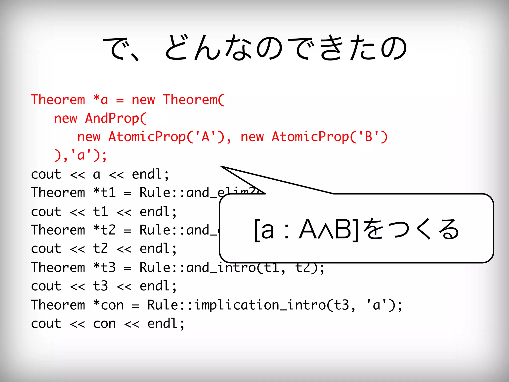 で、どんなのできたの
Theorem	 *a	 =	 new	 Theorem(

	 	 	 new	 AndProp(

	 	 	 	 	 	 new	 AtomicProp('A'),	 new	 AtomicProp('B')

	 	 	 ),'a');

cout	 <<	 a	 <<	 endl;

Theorem	 *t1	 =	 Rule::and_elim2(a);

cout	 <<	 t1	 <<	 endl;

                                 [a : A B]をつくる
Theorem	 *t2	 =	 Rule::and_elim1(a);

cout	 <<	 t2	 <<	 endl;

Theorem	 *t3	 =	 Rule::and_intro(t1,	 t2);

cout	 <<	 t3	 <<	 endl;

Theorem	 *con	 =	 Rule::implication_intro(t3,	 'a');

cout	 <<	 con	 <<	 endl;

 