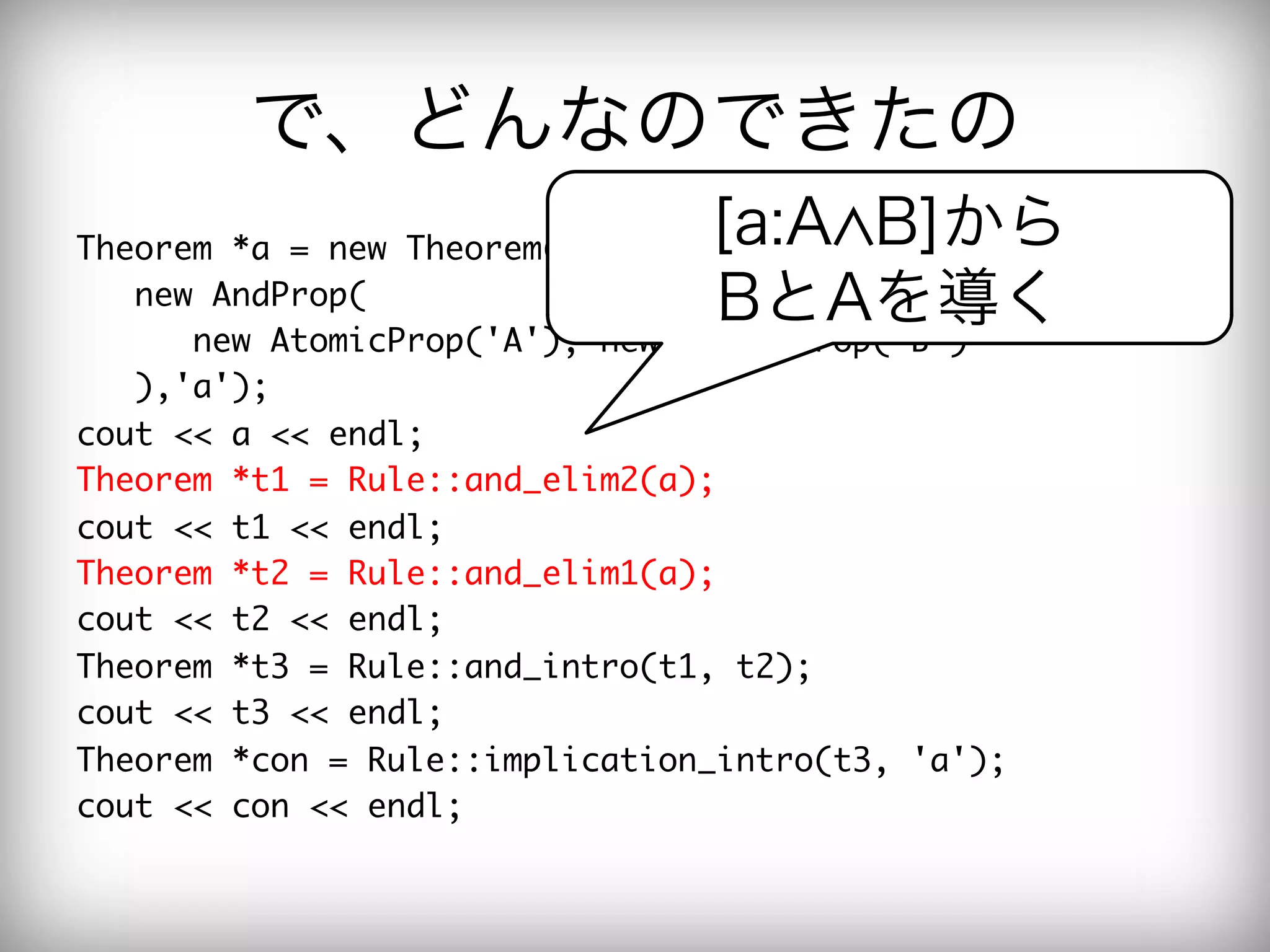 で、どんなのできたの
Theorem	 *a	 =	 new	 Theorem(

       [a:A B]から
	 	 	 new	 AndProp(

                 BとAを導く
	 	 	 	 	 	 new	 AtomicProp('A'),	 new	 AtomicProp('B')

	 	 	 ),'a');

cout	 <<	 a	 <<	 endl;

Theorem	 *t1	 =	 Rule::and_elim2(a);

cout	 <<	 t1	 <<	 endl;

Theorem	 *t2	 =	 Rule::and_elim1(a);

cout	 <<	 t2	 <<	 endl;

Theorem	 *t3	 =	 Rule::and_intro(t1,	 t2);

cout	 <<	 t3	 <<	 endl;

Theorem	 *con	 =	 Rule::implication_intro(t3,	 'a');

cout	 <<	 con	 <<	 endl;

 