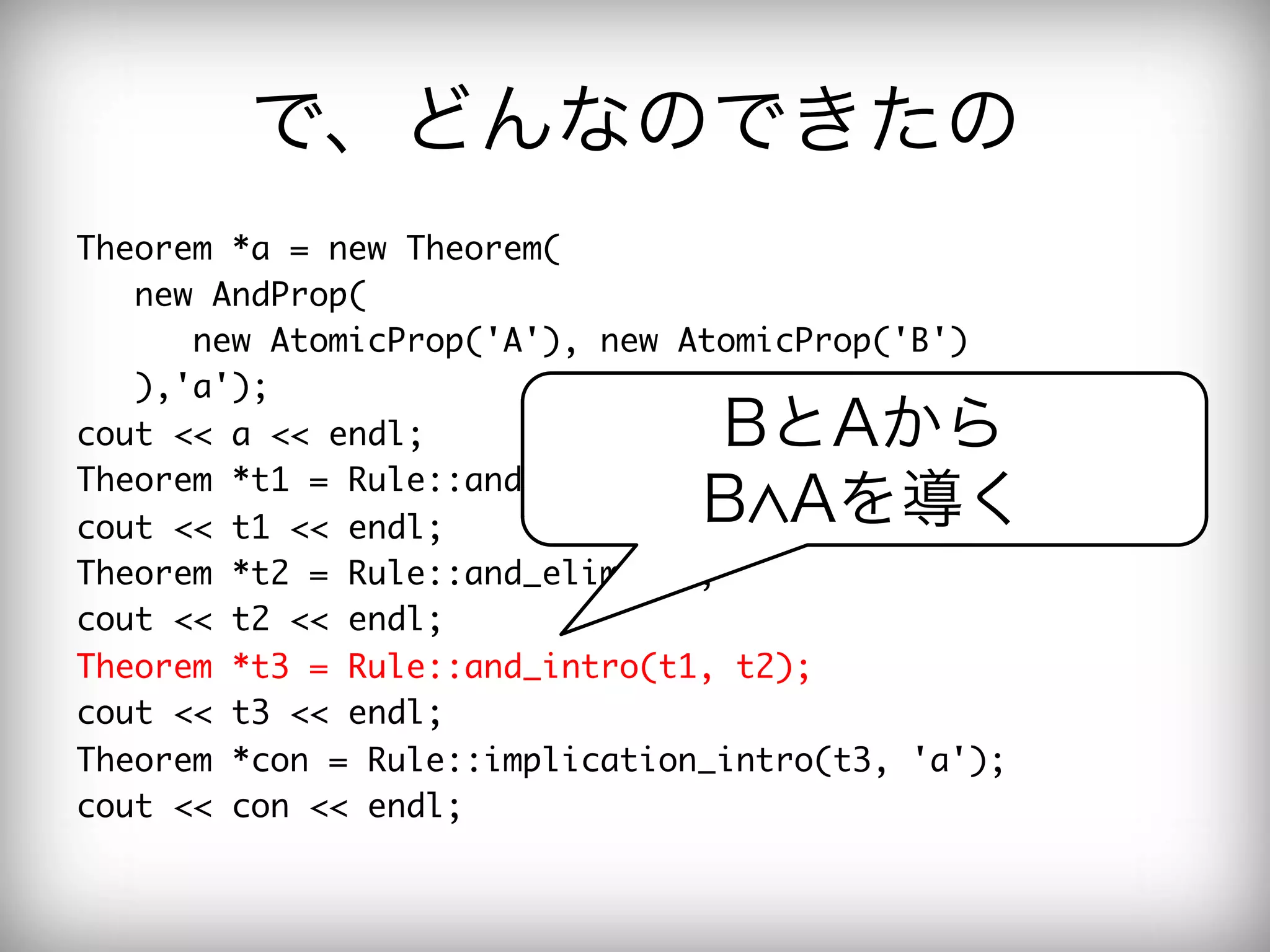 で、どんなのできたの
Theorem	 *a	 =	 new	 Theorem(

	 	 	 new	 AndProp(

	 	 	 	 	 	 new	 AtomicProp('A'),	 new	 AtomicProp('B')

	 	 	 ),'a');

cout	 <<	 a	 <<	 endl;

             BとAから
Theorem	 *t1	 =	 Rule::and_elim2(a);

cout	 <<	 t1	 <<	 endl;

            B Aを導く
Theorem	 *t2	 =	 Rule::and_elim1(a);

cout	 <<	 t2	 <<	 endl;

Theorem	 *t3	 =	 Rule::and_intro(t1,	 t2);

cout	 <<	 t3	 <<	 endl;

Theorem	 *con	 =	 Rule::implication_intro(t3,	 'a');

cout	 <<	 con	 <<	 endl;

 