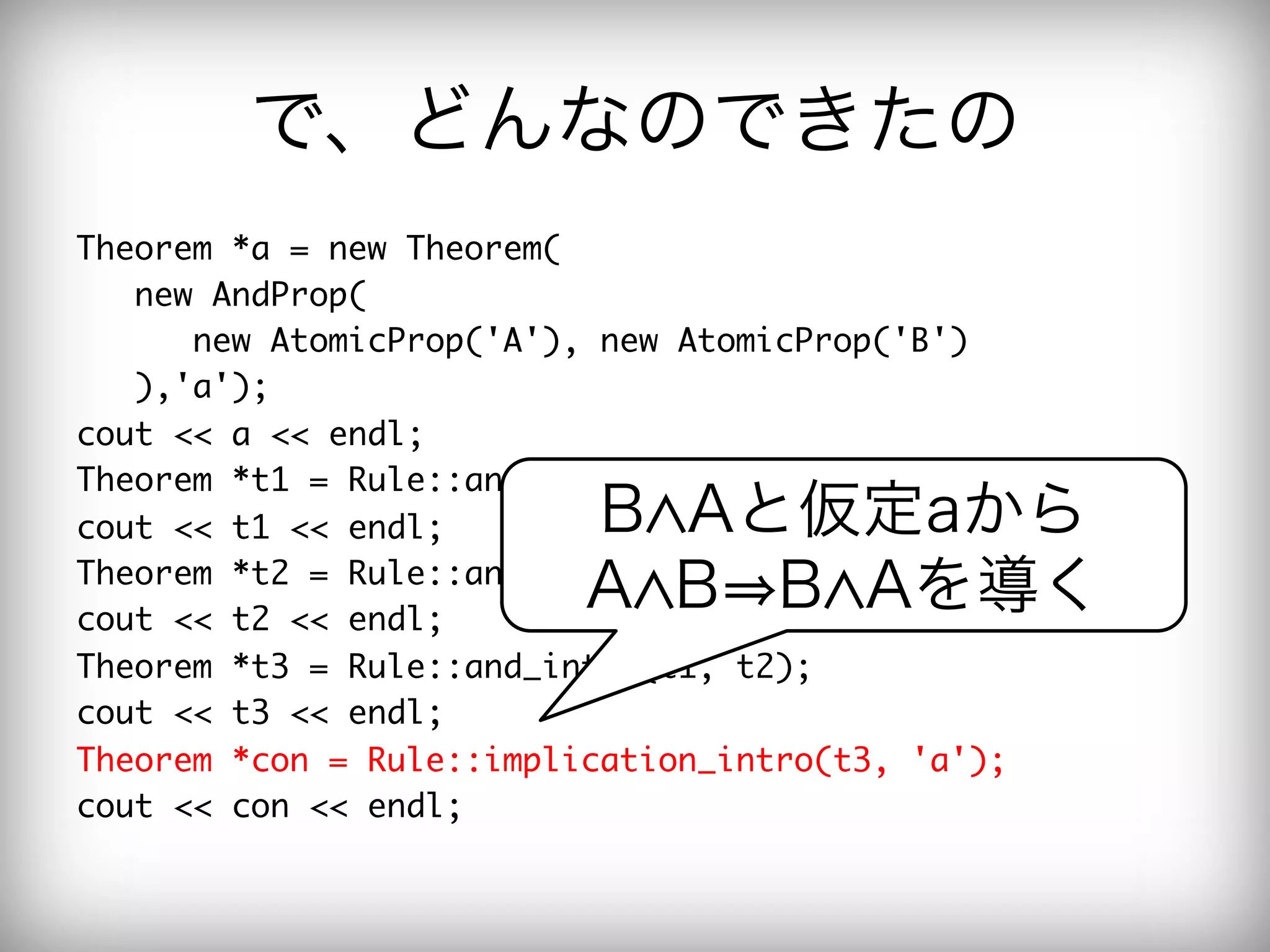 で、どんなのできたの
Theorem	 *a	 =	 new	 Theorem(

	 	 	 new	 AndProp(

	 	 	 	 	 	 new	 AtomicProp('A'),	 new	 AtomicProp('B')

	 	 	 ),'a');

cout	 <<	 a	 <<	 endl;

Theorem	 *t1	 =	 Rule::and_elim2(a);

cout	 <<	 t1	 <<	 endl;

     B Aと仮定aから
Theorem	 *t2	 =	 Rule::and_elim1(a);

cout	 <<	 t2	 <<	 endl;

                              A B B Aを導く
Theorem	 *t3	 =	 Rule::and_intro(t1,	 t2);

cout	 <<	 t3	 <<	 endl;

Theorem	 *con	 =	 Rule::implication_intro(t3,	 'a');

cout	 <<	 con	 <<	 endl;

 