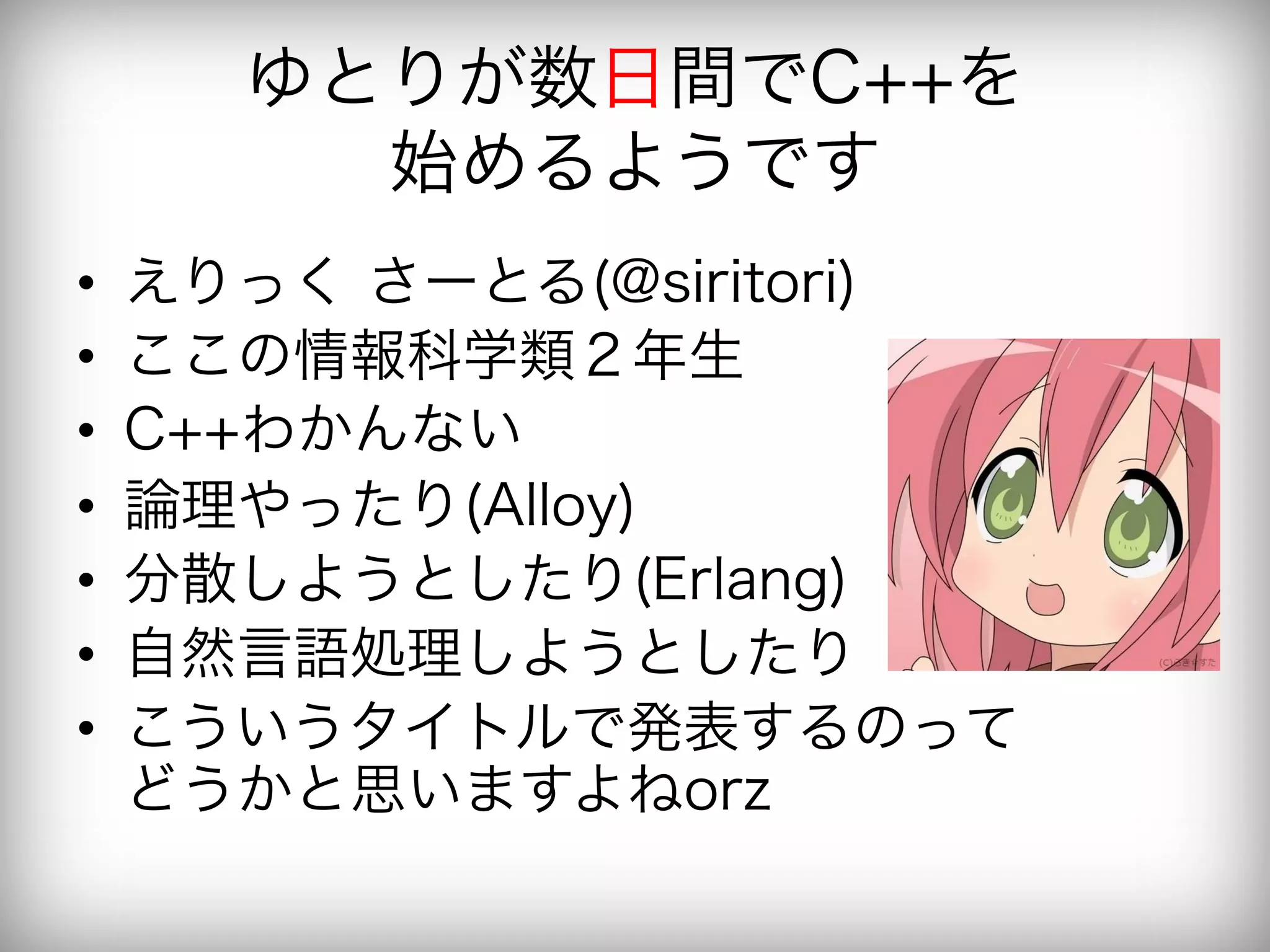 ゆとりが数日間でC++を
         始めるようです
•    えりっく さーとる(@siritori)
•    ここの情報科学類２年生
•    C++わかんない
•    論理やったり(Alloy)
•    分散しようとしたり(Erlang)
•    自然言語処理しようとしたり
•    こういうタイトルで発表するのって
     どうかと思いますよねorz
 