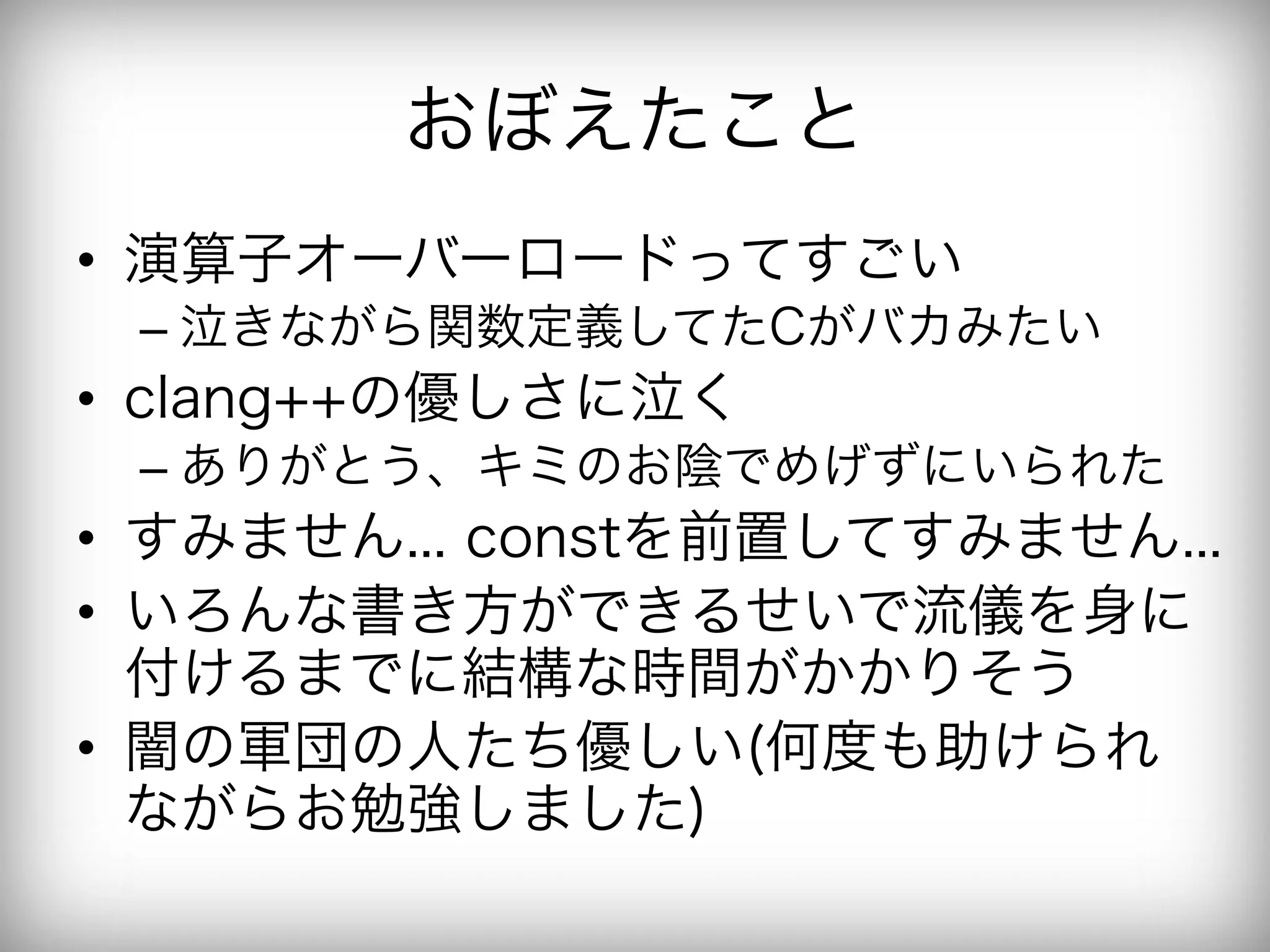 おぼえたこと
•  演算子オーバーロードってすごい
 –  泣きながら関数定義してたCがバカみたい
•  clang++の優しさに泣く
 –  ありがとう、キミのお陰でめげずにいられた
•  すみません... constを前置してすみません...
•  いろんな書き方ができるせいで流儀を身に
   付けるまでに結構な時間がかかりそう
•  闇の軍団の人たち優しい(何度も助けられ
   ながらお勉強しました)
 