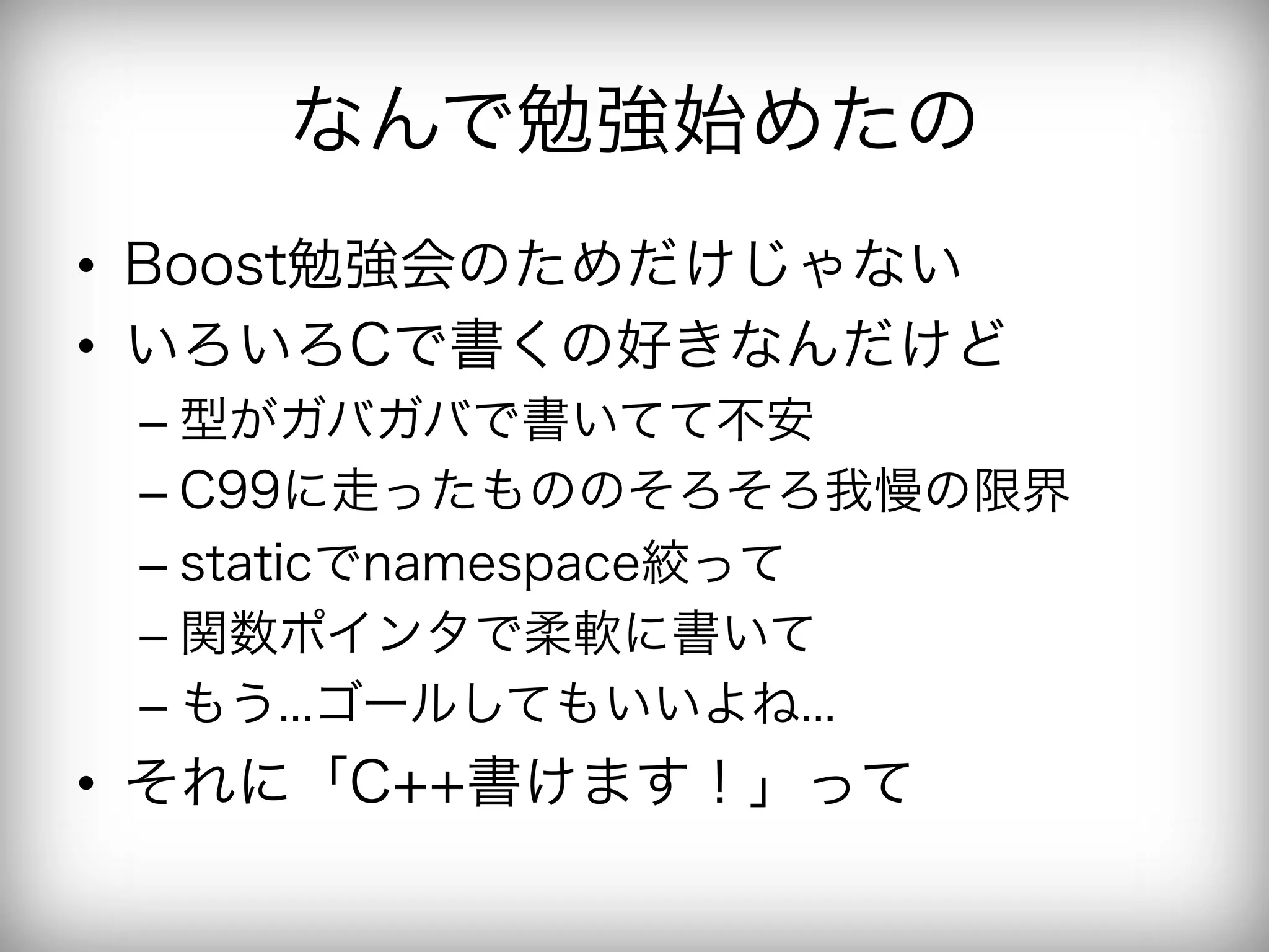 なんで勉強始めたの
•  Boost勉強会のためだけじゃない
•  いろいろCで書くの好きなんだけど
 –  型がガバガバで書いてて不安
 –  C99に走ったもののそろそろ我慢の限界
 –  staticでnamespace絞って
 –  関数ポインタで柔軟に書いて
 –  もう...ゴールしてもいいよね...
•  それに「C++書けます！」って
 