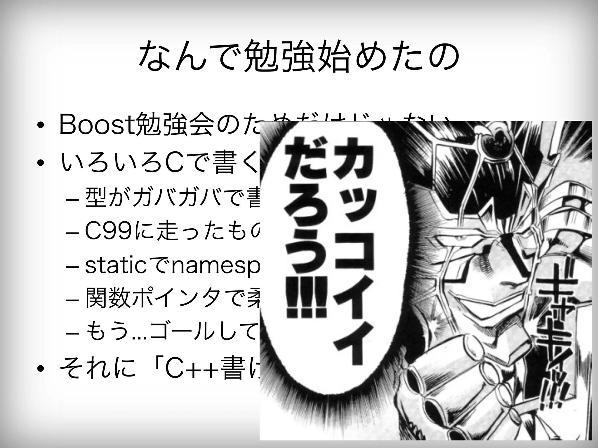 なんで勉強始めたの
•  Boost勉強会のためだけじゃない
•  いろいろCで書くの好きなんだけど
 –  型がガバガバで書いてて不安
 –  C99に走ったもののそろそろ我慢の限界
 –  staticでnamespace絞って
 –  関数ポインタで柔軟に書いて
 –  もう...ゴールしてもいいよね...
•  それに「C++書けます！」って
 
