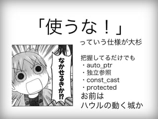 「使うな！」
  っていう仕様が大杉

   把握してるだけでも
   ・auto_ptr
   ・独立参照
   ・const_cast
   ・protected
   お前は
   ハウルの動く城か
 