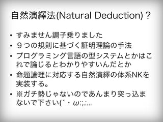 自然演繹法(Natural Deduction)？

•  すみません調子乗りました
•  ９つの規則に基づく証明理論の手法
•  プログラミング言語の型システムとかはこ
   れで論じるとわかりやすいんだとか
•  命題論理に対応する自然演繹の体系NKを
   実装する。
•  ※ガチ勢じゃないのであんまり突っ込ま
   ないで下さい(́・ω:;.:...
 