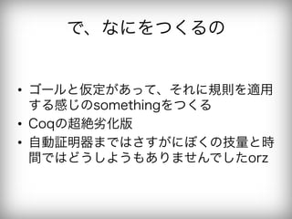 で、なにをつくるの


•  ゴールと仮定があって、それに規則を適用
   する感じのsomethingをつくる
•  Coqの超絶劣化版
•  自動証明器まではさすがにぼくの技量と時
   間ではどうしようもありませんでしたorz
 