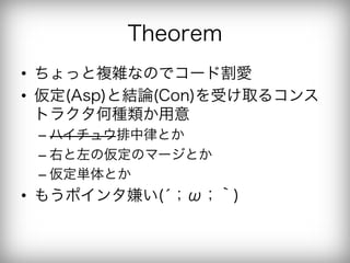Theorem
•  ちょっと複雑なのでコード割愛
•  仮定(Asp)と結論(Con)を受け取るコンス
   トラクタ何種類か用意
 –  ハイチュウ排中律とか
 –  右と左の仮定のマージとか
 –  仮定単体とか
•  もうポインタ嫌い(́；ω；｀)
 