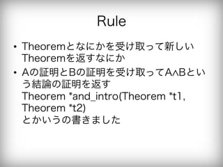 Rule
•  Theoremとなにかを受け取って新しい
   Theoremを返すなにか
•  Aの証明とBの証明を受け取ってA Bとい
   う結論の証明を返す
   Theorem *and_intro(Theorem *t1,
   Theorem *t2)
   とかいうの書きました
 