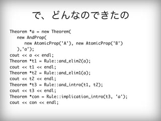 で、どんなのできたの
Theorem	 *a	 =	 new	 Theorem(

	 	 	 new	 AndProp(

	 	 	 	 	 	 new	 AtomicProp('A'),	 new	 AtomicProp('B')

	 	 	 ),'a');

cout	 <<	 a	 <<	 endl;

Theorem	 *t1	 =	 Rule::and_elim2(a);

cout	 <<	 t1	 <<	 endl;

Theorem	 *t2	 =	 Rule::and_elim1(a);

cout	 <<	 t2	 <<	 endl;

Theorem	 *t3	 =	 Rule::and_intro(t1,	 t2);

cout	 <<	 t3	 <<	 endl;

Theorem	 *con	 =	 Rule::implication_intro(t3,	 'a');

cout	 <<	 con	 <<	 endl;

 
