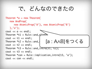 で、どんなのできたの
Theorem	 *a	 =	 new	 Theorem(

	 	 	 new	 AndProp(

	 	 	 	 	 	 new	 AtomicProp('A'),	 new	 AtomicProp('B')

	 	 	 ),'a');

cout	 <<	 a	 <<	 endl;

Theorem	 *t1	 =	 Rule::and_elim2(a);

cout	 <<	 t1	 <<	 endl;

                                 [a : A B]をつくる
Theorem	 *t2	 =	 Rule::and_elim1(a);

cout	 <<	 t2	 <<	 endl;

Theorem	 *t3	 =	 Rule::and_intro(t1,	 t2);

cout	 <<	 t3	 <<	 endl;

Theorem	 *con	 =	 Rule::implication_intro(t3,	 'a');

cout	 <<	 con	 <<	 endl;

 